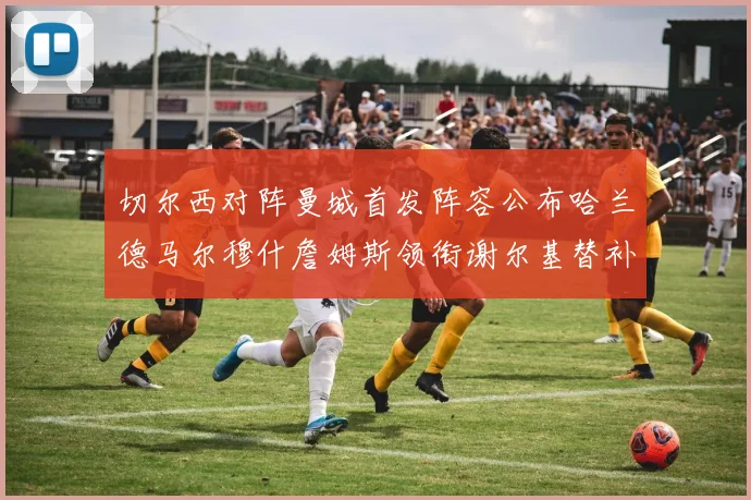 切尔西对阵曼城首发阵容公布哈兰德马尔穆什詹姆斯领衔谢尔基替补出战