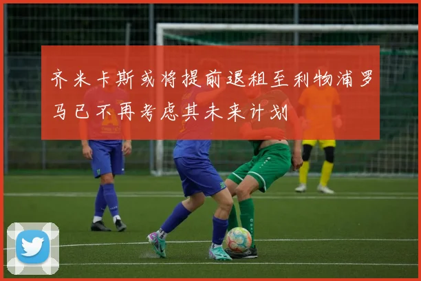 齐米卡斯或将提前退租至利物浦罗马已不再考虑其未来计划