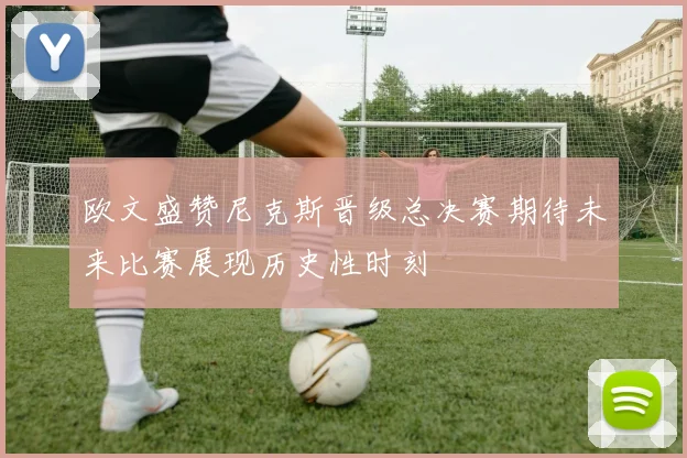 欧文盛赞尼克斯晋级总决赛期待未来比赛展现历史性时刻