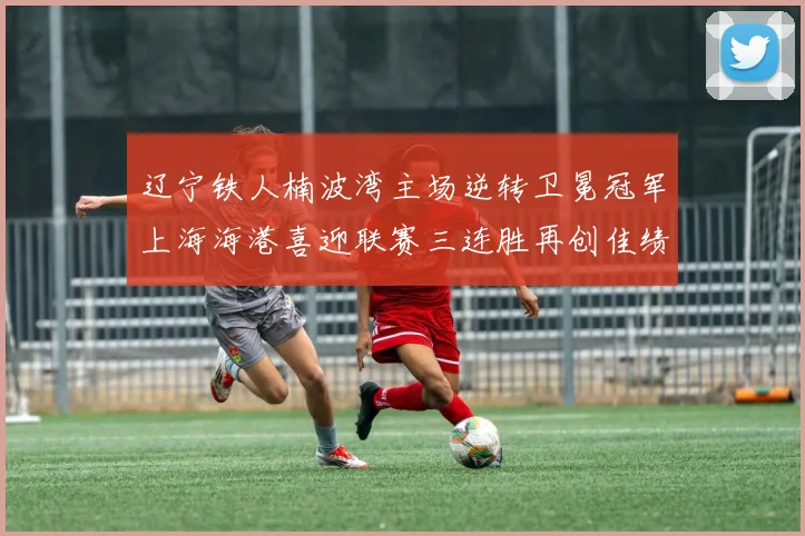 辽宁铁人楠波湾主场逆转卫冕冠军上海海港喜迎联赛三连胜再创佳绩