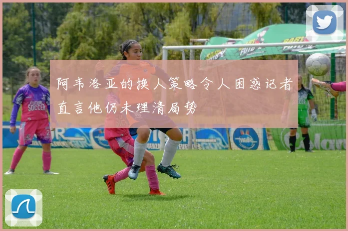 阿韦洛亚的换人策略令人困惑记者直言他仍未理清局势