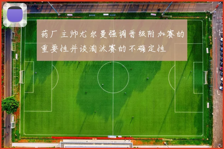 药厂主帅尤尔曼强调晋级附加赛的重要性并谈淘汰赛的不确定性