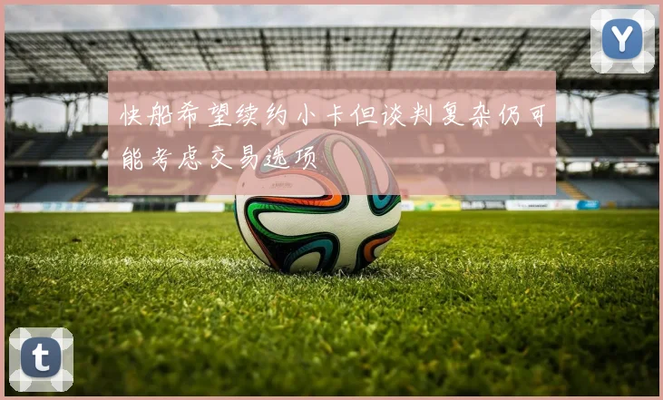 快船希望续约小卡但谈判复杂仍可能考虑交易选项