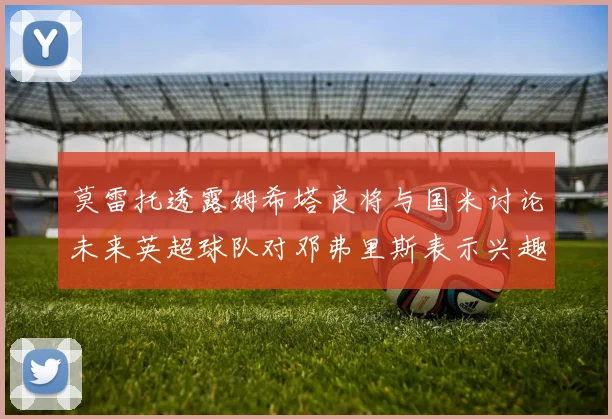 莫雷托透露姆希塔良将与国米讨论未来英超球队对邓弗里斯表示兴趣