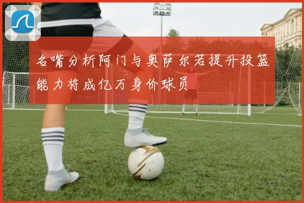 名嘴分析阿门与奥萨尔若提升投篮能力将成亿万身价球员