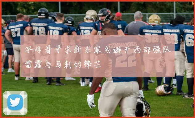 字母哥寻求新东家或避开西部强队雷霆与马刺的锋芒