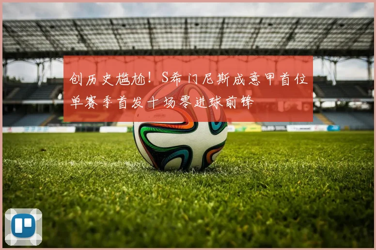创历史尴尬！S希门尼斯成意甲首位单赛季首发十场零进球前锋
