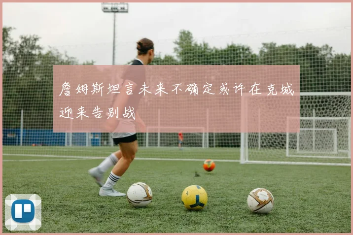 詹姆斯坦言未来不确定或许在克城迎来告别战