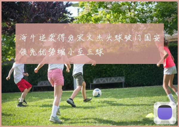 海牛逆袭得分宋文杰头球破门国安领先优势缩小至三球
